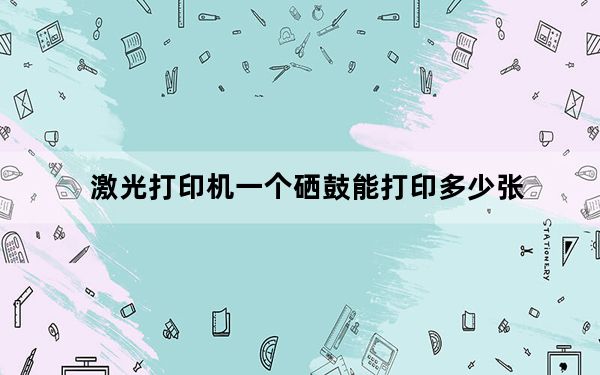 激光打印机一个硒鼓能打印多少张_打印机硒鼓能打多少张