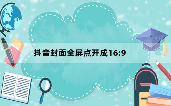 抖音封面全屏点开成16:9_抖音视频16比9怎么全屏