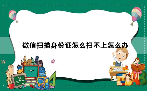 微信扫描身份证怎么扫不上怎么办_微信扫描身份证扫不上