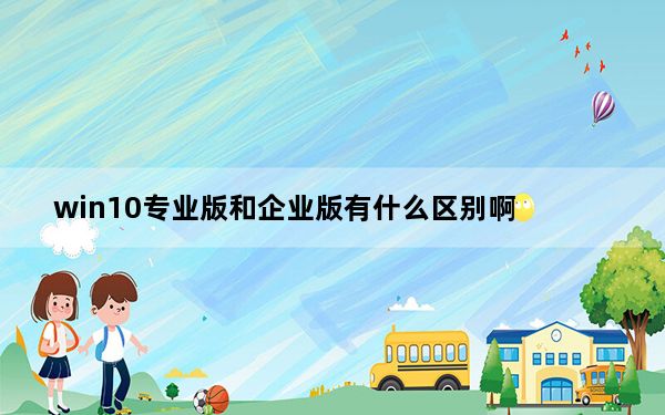 win10专业版和企业版有什么区别啊_win10专业版和企业版有什么区别