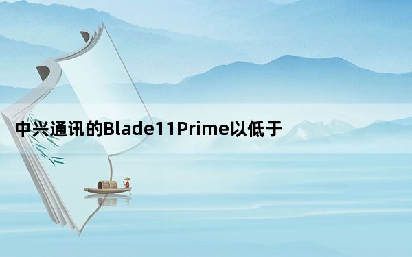 中兴通讯的Blade11Prime以低于200美元的价格提供安卓11和无线充电