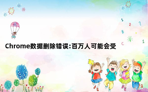 Chrome数据删除错误:百万人可能会受到影响 但修复工作正在进行中