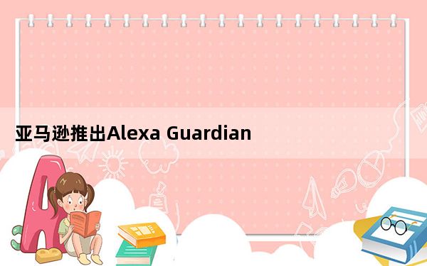 亚马逊推出Alexa Guardian Plus订阅服务