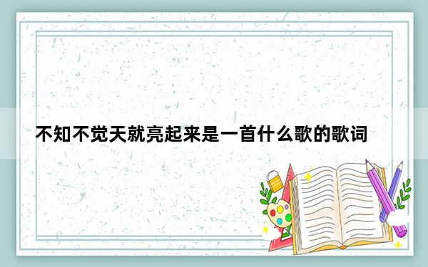 不知不觉天就亮起来是一首什么歌的歌词_不知不觉天就亮起来是什么歌