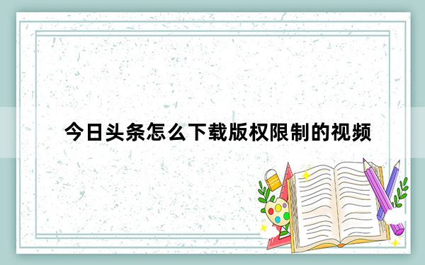 今日头条怎么下载版权限制的视频_视频格式版权限制无法播放怎么办