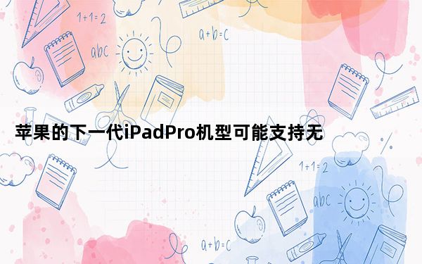 苹果的下一代iPadPro机型可能支持无线充电