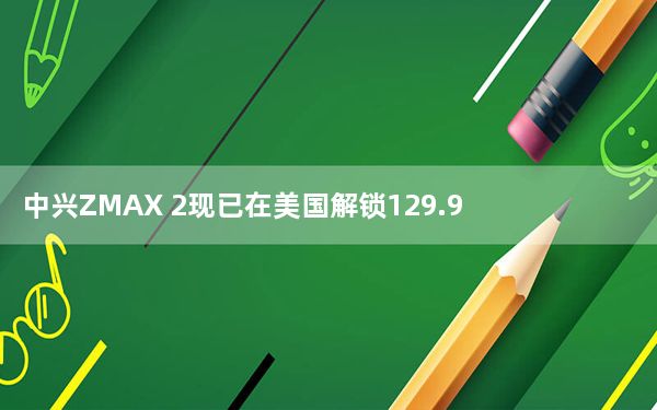 中兴ZMAX 2现已在美国解锁129.98美元