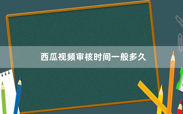 西瓜视频审核时间一般多久_西瓜视频审核需要多久