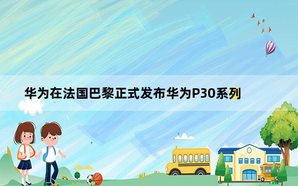 华为在法国巴黎正式发布华为P30系列