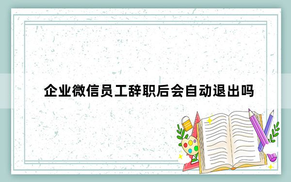 企业微信员工辞职后会自动退出吗_企业微信离职以后是自动退出么