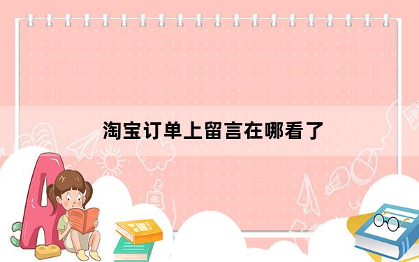 淘宝订单上留言在哪看了_淘宝订单留言在哪里