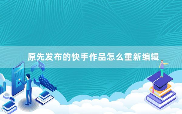 原先发布的快手作品怎么重新编辑_怎样重新编辑发布的快手作品