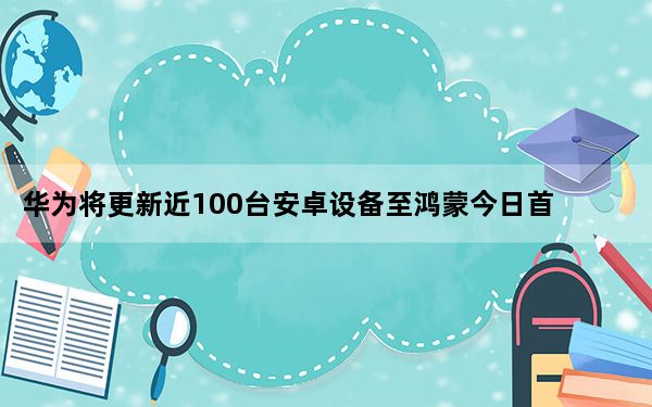 华为将更新近100台安卓设备至鸿蒙今日首批获得