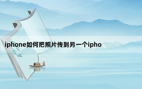 iphone如何把照片传到另一个iphone_iphone怎么把照片传到新的iphone