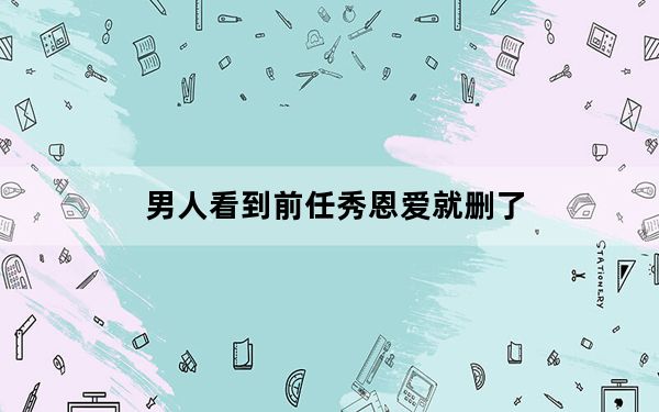 男人看到前任秀恩爱就删了_小恩爱能查和前任的记录吗
