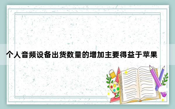 个人音频设备出货数量的增加主要得益于苹果公司的AirPods无线耳机