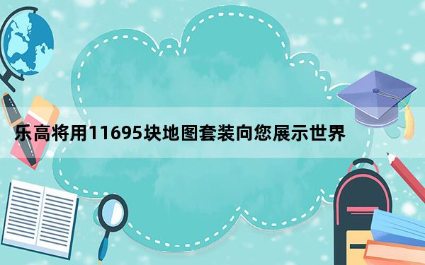 乐高将用11695块地图套装向您展示世界