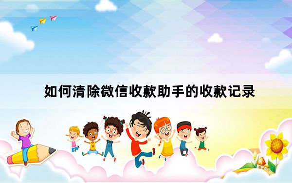 如何清除微信收款助手的收款记录_微信收款助手怎么删除收款信息