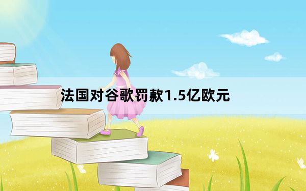 法国对谷歌罚款1.5亿欧元_根据新的欧洲数据隐私法 谷歌被罚款5700万美元