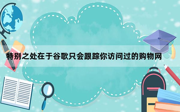 特别之处在于谷歌只会跟踪你访问过的购物网站的价格
