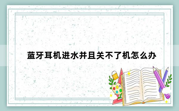 蓝牙耳机进水并且关不了机怎么办_蓝牙耳机进水了怎么办而且也开不了机