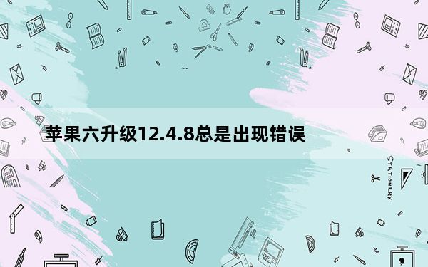 苹果六升级12.4.8总是出现错误_苹果8要不要升级12.4.1