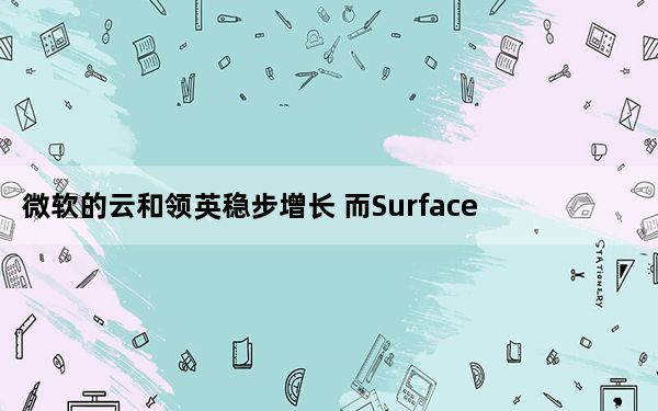 微软的云和领英稳步增长 而Surface步履蹒跚_微软的云和领英稳步增长 而Surface步履蹒跚