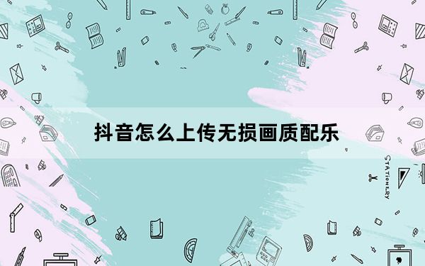 抖音怎么上传无损画质配乐_抖音怎么上传无损画质