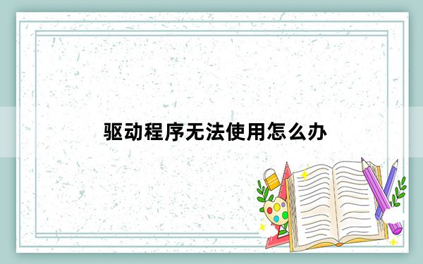 驱动程序无法使用怎么办_驱动程序无法使用怎么办