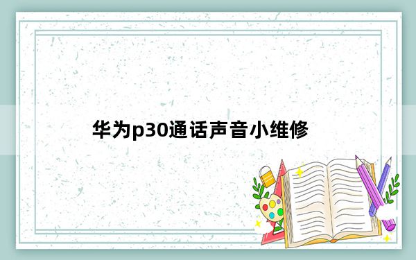 华为p30通话声音小维修_华为p30来电没有声音