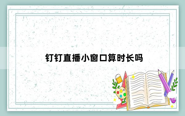 钉钉直播小窗口算时长吗_钉钉直播小窗口算时长吗