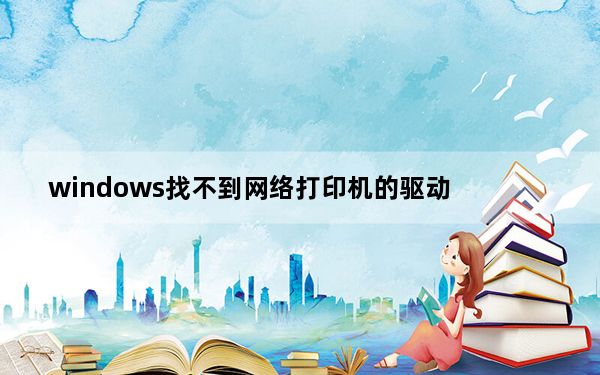 windows找不到网络打印机的驱动_windows网络上找不到打印机的驱动程序