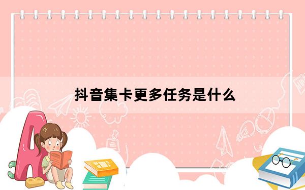 抖音集卡更多任务是什么_抖音集卡做更多任务是什么意思