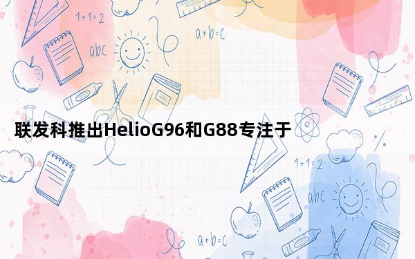 联发科推出HelioG96和G88专注于显示器和摄像头