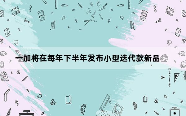 一加将在每年下半年发布小型迭代款新品