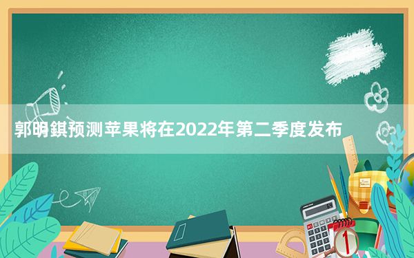 郭明錤预测苹果将在2022年第二季度发布其AR耳机