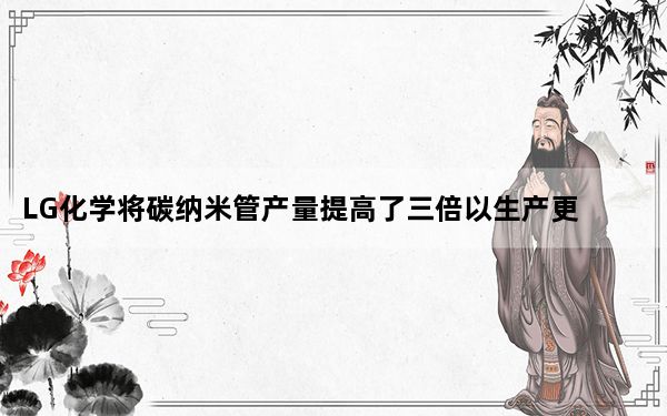 LG化学将碳纳米管产量提高了三倍以生产更好的电池