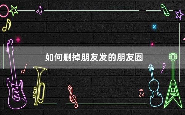 如何删掉朋友发的朋友圈_怎么删朋友发的朋友圈