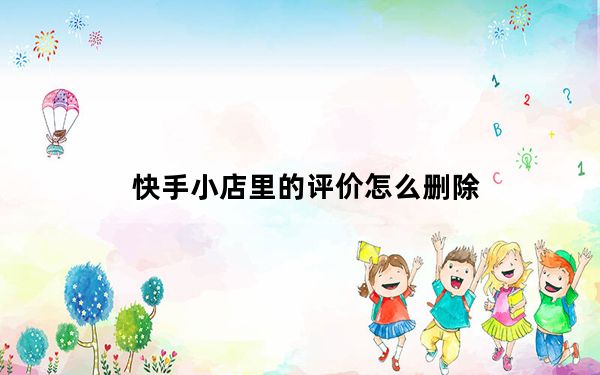 快手小店里的评价怎么删除_快手小店里的评价怎么删除