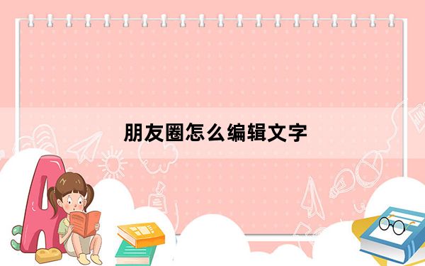 朋友圈怎么编辑文字_怎么编辑朋友圈里的文字