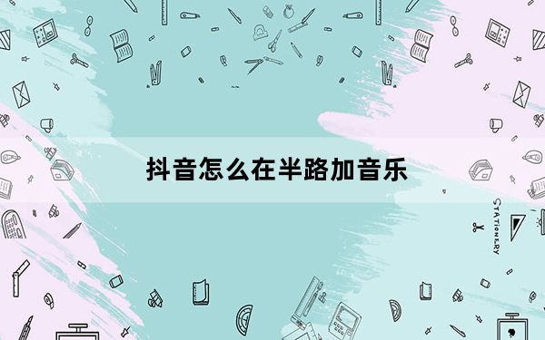 抖音怎么在半路加音乐_抖音怎么半路加音乐