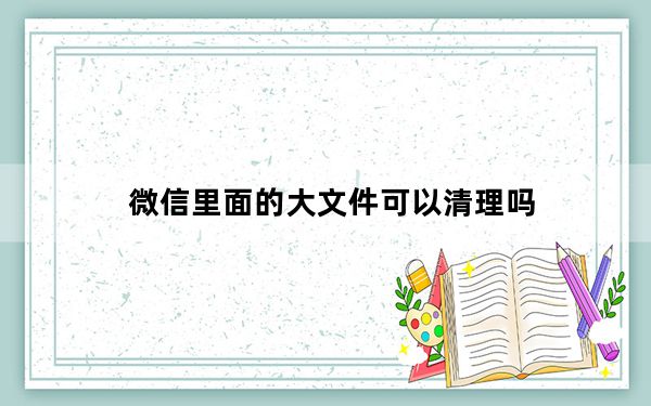 微信里面的大文件可以清理吗_微信专清里的文件可以删除吗