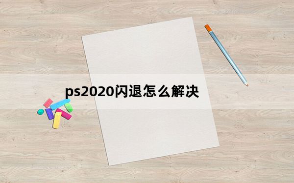 ps2020闪退怎么解决_ps2020闪退怎么解决