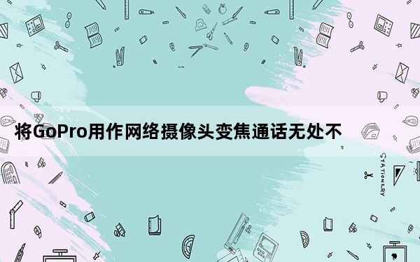 将GoPro用作网络摄像头变焦通话无处不在因此请升级您的设置
