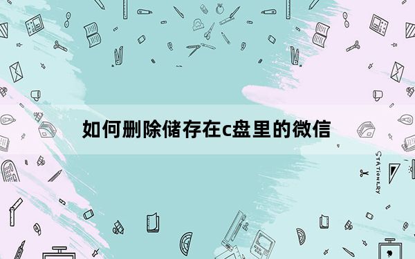 如何删除储存在c盘里的微信_怎样删除c盘上的微信文件夹