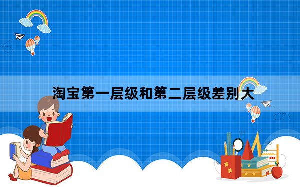 淘宝第一层级和第二层级差别大_淘宝第一层级和第二层级的差别