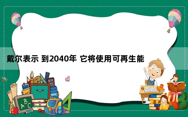 戴尔表示 到2040年 它将使用可再生能源为所有设施供电_戴尔表示 到2040年 它将使用可再生能源为所有设施供电