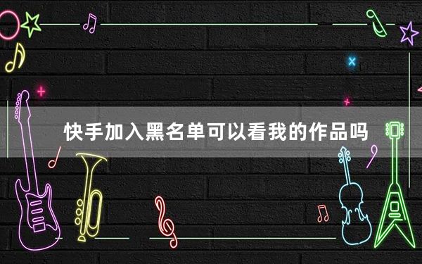 快手加入黑名单可以看我的作品吗_快手加入黑名单是不是就看不见作品了