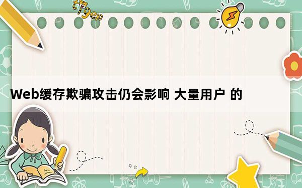 Web缓存欺骗攻击仍会影响 大量用户 的网站