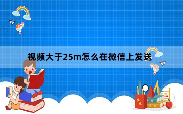 视频大于25m怎么在微信上发送_微信发送视频不能大于25M怎么办